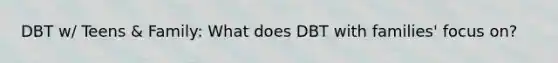 DBT w/ Teens & Family: What does DBT with families' focus on?