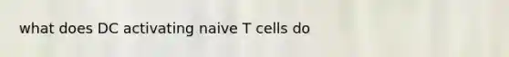 what does DC activating naive T cells do