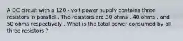 A DC circuit with a 120 - volt power supply contains three resistors in parallel . The resistors are 30 ohms , 40 ohms , and 50 ohms respectively . What is the total power consumed by all three resistors ?