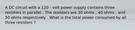 A DC circuit with a 120 - volt power supply contains three resistors in parallel . The resistors are 30 ohms , 40 ohms , and 50 ohms respectively . What is the total power consumed by all three resistors ?