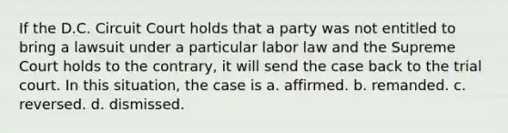 If the D.C. Circuit Court holds that a party was not entitled to bring a lawsuit under a particular labor law and the Supreme Court holds to the contrary, it will send the case back to the trial court. In this situation, the case is a. affirmed. b. remanded. c. reversed. d. dismissed.