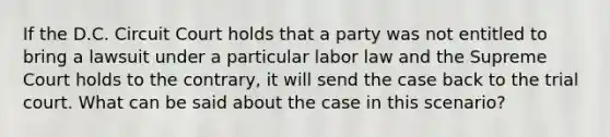 If the D.C. Circuit Court holds that a party was not entitled to bring a lawsuit under a particular labor law and the Supreme Court holds to the contrary, it will send the case back to the trial court. What can be said about the case in this scenario?