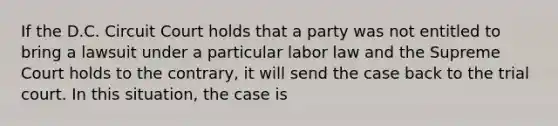 If the D.C. Circuit Court holds that a party was not entitled to bring a lawsuit under a particular labor law and the Supreme Court holds to the contrary, it will send the case back to the trial court. In this situation, the case is