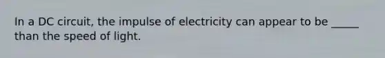 In a DC circuit, the impulse of electricity can appear to be _____ than the speed of light.