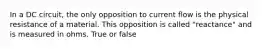 In a DC circuit, the only opposition to current flow is the physical resistance of a material. This opposition is called "reactance" and is measured in ohms. True or false