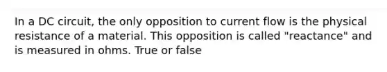 In a DC circuit, the only opposition to current flow is the physical resistance of a material. This opposition is called "reactance" and is measured in ohms. True or false