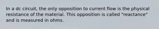 In a dc circuit, the only opposition to current flow is the physical resistance of the material. This opposition is called "reactance" and is measured in ohms.