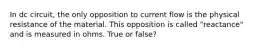 In dc circuit, the only opposition to current flow is the physical resistance of the material. This opposition is called "reactance" and is measured in ohms. True or false?