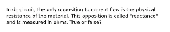 In dc circuit, the only opposition to current flow is the physical resistance of the material. This opposition is called "reactance" and is measured in ohms. True or false?