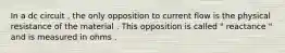 In a dc circuit , the only opposition to current flow is the physical resistance of the material . This opposition is called " reactance " and is measured in ohms .