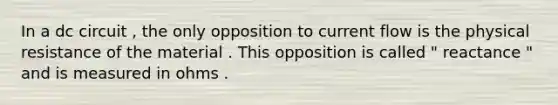 In a dc circuit , the only opposition to current flow is the physical resistance of the material . This opposition is called " reactance " and is measured in ohms .