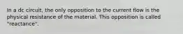 In a dc circuit, the only opposition to the current flow is the physical resistance of the material. This opposition is called "reactance".