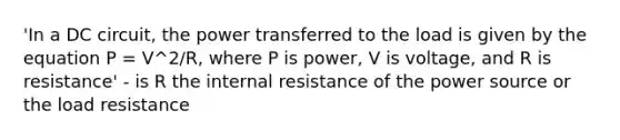 'In a DC circuit, the power transferred to the load is given by the equation P = V^2/R, where P is power, V is voltage, and R is resistance' - is R the internal resistance of the power source or the load resistance