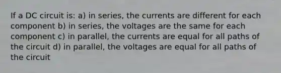 If a DC circuit is: a) in series, the currents are different for each component b) in series, the voltages are the same for each component c) in parallel, the currents are equal for all paths of the circuit d) in parallel, the voltages are equal for all paths of the circuit