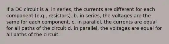 If a DC circuit is a. in series, the currents are different for each component (e.g., resistors). b. in series, the voltages are the same for each component. c. in parallel, the currents are equal for all paths of the circuit d. in parallel, the voltages are equal for all paths of the circuit.