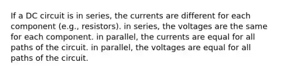 If a DC circuit is in series, the currents are different for each component (e.g., resistors). in series, the voltages are the same for each component. in parallel, the currents are equal for all paths of the circuit. in parallel, the voltages are equal for all paths of the circuit.