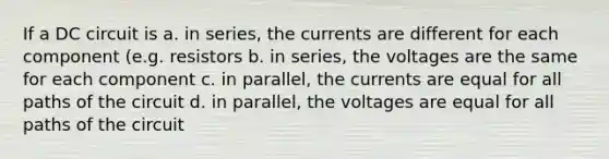 If a DC circuit is a. in series, the currents are different for each component (e.g. resistors b. in series, the voltages are the same for each component c. in parallel, the currents are equal for all paths of the circuit d. in parallel, the voltages are equal for all paths of the circuit