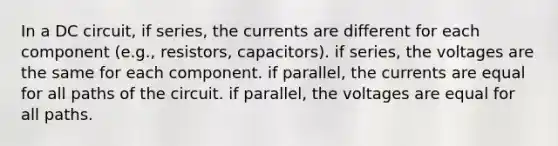 In a DC circuit, if series, the currents are different for each component (e.g., resistors, capacitors). if series, the voltages are the same for each component. if parallel, the currents are equal for all paths of the circuit. if parallel, the voltages are equal for all paths.