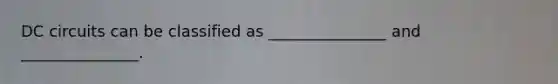 DC circuits can be classified as _______________ and _______________.