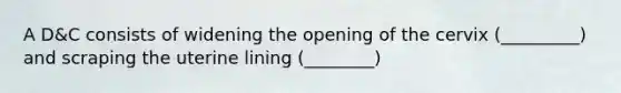 A D&C consists of widening the opening of the cervix (_________) and scraping the uterine lining (________)