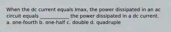 When the dc current equals Imax, the power dissipated in an ac circuit equals ____________ the power dissipated in a dc current. a. one-fourth b. one-half c. double d. quadruple