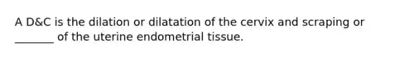 A D&C is the dilation or dilatation of the cervix and scraping or _______ of the uterine endometrial tissue.