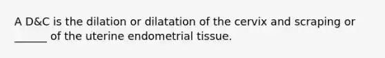 A D&C is the dilation or dilatation of the cervix and scraping or ______ of the uterine endometrial tissue.