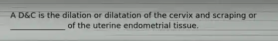 A D&C is the dilation or dilatation of the cervix and scraping or ______________ of the uterine endometrial tissue.