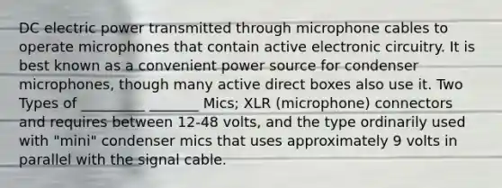 DC electric power transmitted through microphone cables to operate microphones that contain active electronic circuitry. It is best known as a convenient power source for condenser microphones, though many active direct boxes also use it. Two Types of _________ _______ Mics; XLR (microphone) connectors and requires between 12-48 volts, and the type ordinarily used with "mini" condenser mics that uses approximately 9 volts in parallel with the signal cable.