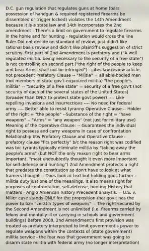 D.C. gun regulation that regulates guns at home (bars possession of handgun & required registered firearms be dissembled or trigger locked) violates the 14th Amendment because it is a state law and 14th incorporates the 2nd amendment - There's a limit on government to regulate firearms in the home and for hunting - regulation would cross the line Rule: Did not decide on standard of review, just didn't like rational basis review and didn't like plaintiff's suggestion of strict scrutiny. First part of 2nd Amendment is prefatory and ("A well regulated militia, being necessary to the security of a free state") is not controlling on second part ("the right of the people to keep and bear Arms, shall not be infringed") - cites law review article, not precedent Prefatory Clause -- "Militia" = all able-bodied men (not members of state gov't-organized militia) "the people's militia" -- "Security of a free state" = security of a free gov't (not security of each of the several states of the United States) (broader than ONLY to protect state govt power) ---- Like repelling invasions and insurrections ---- No need for federal army ---- Better able to resist tyranny Operative Clause -- Holder of the right = "the people" --Substance of the right = "have weapons" -- "Arms" = "any weapon" (not just for military use) Meaning of the Operative Clause: -- Guarantees the individual right to possess and carry weapons in case of confrontation Relationship btw Prefatory Clause and Operative Clause - prefatory clause "fits perfectly" b/c the reason right was codified was b/c tyrants typically eliminate militia by "taking away the people's arms" (but NOT the only reason right to bear arms important: "most undoubtedly thought it even more important for self-defense and hunting") 2nd Amendment protects a right that predates the constitution so don't have to look at what framers thought -- Does look at text but holding goes further - militia duty just one of the meanings, it also means right for purposes of confrontation, self-defense, hunting History that matters - Anglo American history Precedent analysis: -- U.S. v. Miller case stands ONLY for the proposition that gov't has the power to ban "ceratin types of weapons" -- The right secured by the Second Amendment is not unlimited (i.e. firearms carried by felons and mentally ill or carrying in schools and government buildings) Before 2008, 2nd Amendment's first provision was treated as prefatory interpreted to limit government's power to regulate weapons within the contexts of (state government) militia service - the fear was that government was going to disarm state militia with federal army (no longer interpretation)