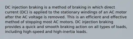 DC injection braking is a method of braking in which direct current (DC) is applied to the stationary windings of an AC motor after the AC voltage is removed. This is an efficient and effective method of stopping most AC motors. DC injection braking provides a quick and smooth braking action on all types of loads, including high-speed and high-inertia loads.