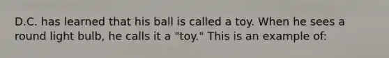 D.C. has learned that his ball is called a toy. When he sees a round light bulb, he calls it a "toy." This is an example of: