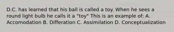 D.C. has learned that his ball is called a toy. When he sees a round light bulb he calls it a "toy" This is an example of: A. Accomodation B. Differation C. Assimilation D. Conceptualization