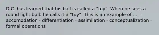 D.C. has learned that his ball is called a "toy". When he sees a round light bulb he calls it a "toy". This is an example of .... - accomodation - differentiation - assimilation - conceptualization - formal operations