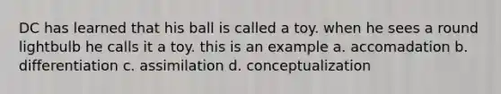 DC has learned that his ball is called a toy. when he sees a round lightbulb he calls it a toy. this is an example a. accomadation b. differentiation c. assimilation d. conceptualization