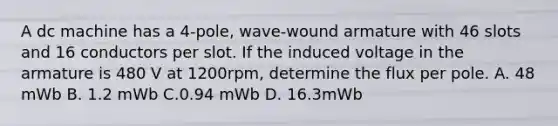 A dc machine has a 4-pole, wave-wound armature with 46 slots and 16 conductors per slot. If the induced voltage in the armature is 480 V at 1200rpm, determine the flux per pole. A. 48 mWb B. 1.2 mWb C.0.94 mWb D. 16.3mWb