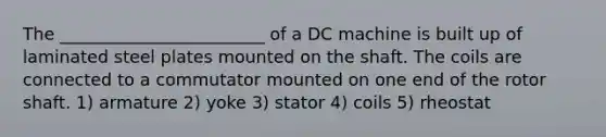 The ________________________ of a DC machine is built up of laminated steel plates mounted on the shaft. The coils are connected to a commutator mounted on one end of the rotor shaft. 1) armature 2) yoke 3) stator 4) coils 5) rheostat