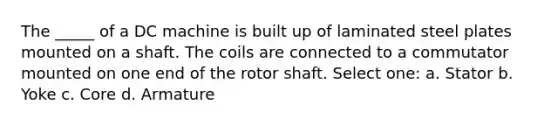 The _____ of a DC machine is built up of laminated steel plates mounted on a shaft. The coils are connected to a commutator mounted on one end of the rotor shaft. Select one: a. Stator b. Yoke c. Core d. Armature