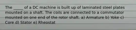 The _____ of a DC machine is built up of laminated steel plates mounted on a shaft. The coils are connected to a commutator mounted on one end of the rotor shaft. a) Armature b) Yoke c) Core d) Stator e) Rheostat