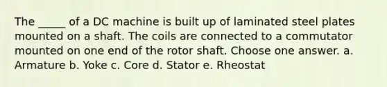 The _____ of a DC machine is built up of laminated steel plates mounted on a shaft. The coils are connected to a commutator mounted on one end of the rotor shaft. Choose one answer. a. Armature b. Yoke c. Core d. Stator e. Rheostat