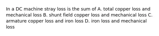 In a DC machine stray loss is the sum of A. total copper loss and mechanical loss B. shunt field copper loss and mechanical loss C. armature copper loss and iron loss D. iron loss and mechanical loss