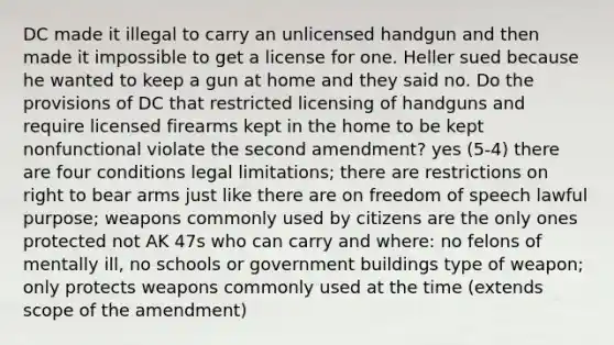 DC made it illegal to carry an unlicensed handgun and then made it impossible to get a license for one. Heller sued because he wanted to keep a gun at home and they said no. Do the provisions of DC that restricted licensing of handguns and require licensed firearms kept in the home to be kept nonfunctional violate the second amendment? yes (5-4) there are four conditions legal limitations; there are restrictions on right to bear arms just like there are on freedom of speech lawful purpose; weapons commonly used by citizens are the only ones protected not AK 47s who can carry and where: no felons of mentally ill, no schools or government buildings type of weapon; only protects weapons commonly used at the time (extends scope of the amendment)