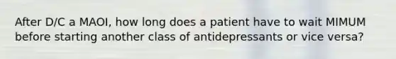 After D/C a MAOI, how long does a patient have to wait MIMUM before starting another class of antidepressants or vice versa?