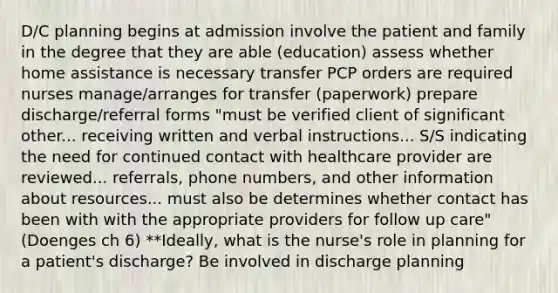 D/C planning begins at admission involve the patient and family in the degree that they are able (education) assess whether home assistance is necessary transfer PCP orders are required nurses manage/arranges for transfer (paperwork) prepare discharge/referral forms "must be verified client of significant other... receiving written and verbal instructions... S/S indicating the need for continued contact with healthcare provider are reviewed... referrals, phone numbers, and other information about resources... must also be determines whether contact has been with with the appropriate providers for follow up care" (Doenges ch 6) **Ideally, what is the nurse's role in planning for a patient's discharge? Be involved in discharge planning