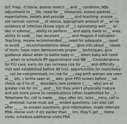 D/C Prep: -Criteria: assess mom's __ and __ condition, NBs adjustment to __ life, need for __ resources; assess parents __, expectations, beliefs and provide __ __ and teaching; ensure __ are normal, normal __ of uterus, appropriate amount of __ w/ no evidence of infection (know signs of __), episiotomy well ___ w/ dec in edema/__, ability to perform __ and apply meds to __ area, ability to void/__; has received __, __, and rhogam if indicated -Teaching: review recommended __, need for adequate __, need to avoid __, recommendations about __; give info about __ needs of mom; have mom demonstrate proper __ techniques; give guidance about when to bathe baby in __, when baby will need __, when to schedule PP appointment and NB __ -Considerations for F/U care: early d/c can increase risk for __ __ and difficulty __ (not well established before 48 hrs), opportunities for mom/baby __ can be compromised, inc risk for __; vag birth women are seen at __ wls, c births seen at __ wks; give PPD screen before __ wk check up if hx of __ disorders; late preterm (__-__ wks) are at greater risk for inc __ and __ b/c they aren't physically mature and are more prone to complications (often readmitted for __) -Telephone f/u: call is made __ days after d/c, lasts __mins, call is __ directed; nurse must ask __ ended questions; can also call after __ __ to answer questions, give information, make referrals PRN -Home visit: if d/c earlier than __ hrs, they'll get __ home visits; schedule additional visits PRN