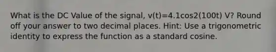 What is the DC Value of the signal, v(t)=4.1cos2⁡(100t) V? Round off your answer to two decimal places. Hint: Use a trigonometric identity to express the function as a standard cosine.