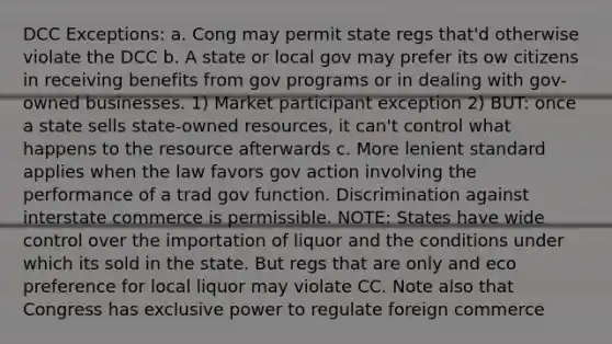 DCC Exceptions: a. Cong may permit state regs that'd otherwise violate the DCC b. A state or local gov may prefer its ow citizens in receiving benefits from gov programs or in dealing with gov-owned businesses. 1) Market participant exception 2) BUT: once a state sells state-owned resources, it can't control what happens to the resource afterwards c. More lenient standard applies when the law favors gov action involving the performance of a trad gov function. Discrimination against interstate commerce is permissible. NOTE: States have wide control over the importation of liquor and the conditions under which its sold in the state. But regs that are only and eco preference for local liquor may violate CC. Note also that Congress has exclusive power to regulate foreign commerce