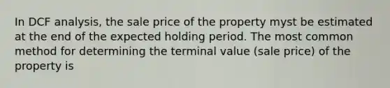 In DCF analysis, the sale price of the property myst be estimated at the end of the expected holding period. The most common method for determining the terminal value (sale price) of the property is