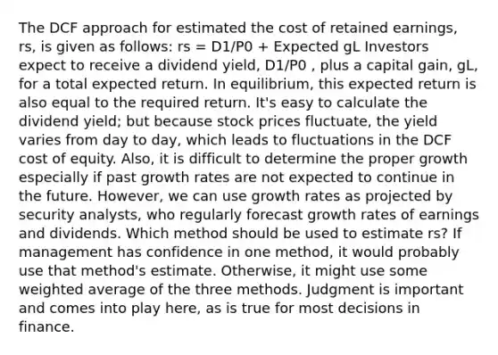 The DCF approach for estimated the cost of retained earnings, rs, is given as follows: rs = D1/P0 + Expected gL Investors expect to receive a dividend yield, D1/P0 , plus a capital gain, gL, for a total expected return. In equilibrium, this expected return is also equal to the required return. It's easy to calculate the dividend yield; but because stock prices fluctuate, the yield varies from day to day, which leads to fluctuations in the DCF cost of equity. Also, it is difficult to determine the proper growth especially if past growth rates are not expected to continue in the future. However, we can use growth rates as projected by security analysts, who regularly forecast growth rates of earnings and dividends. Which method should be used to estimate rs? If management has confidence in one method, it would probably use that method's estimate. Otherwise, it might use some weighted average of the three methods. Judgment is important and comes into play here, as is true for most decisions in finance.