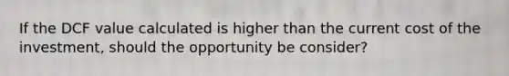 If the DCF value calculated is higher than the current cost of the investment, should the opportunity be consider?